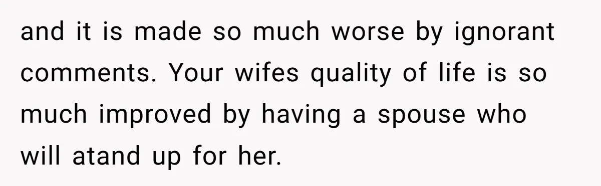 and it is made so much worse by ignorant comments. Your wifes quality of life is so much improved by having a spouse who will atand up for her.