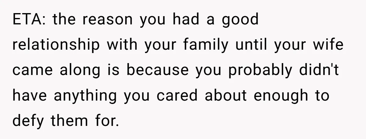 ETA: the reason you had a good relationship with your family until your wife came along is because you probably didn't have anything you cared about enough to defy them...
