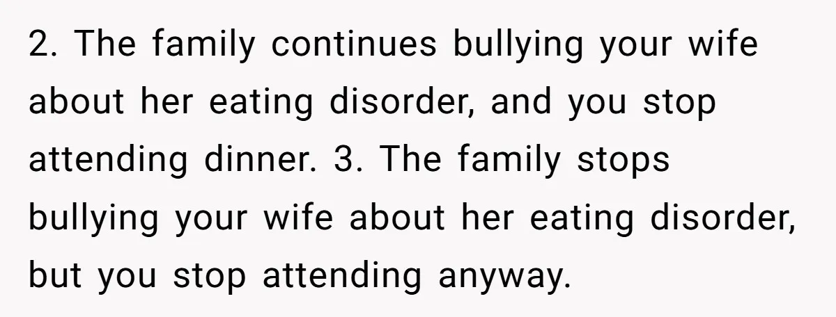 2. The family continues bullying your wife about her eating disorder, and you stop attending dinner. 3. The family stops bullying your wife about her eating disorder, but you stop...