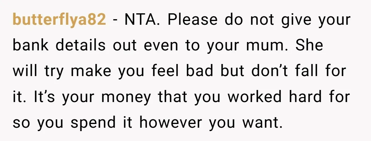 butterflya82 − NTA. Please do not give your bank details out even to your mum. She will try make you feel bad but don’t fall for it. It’s your money...