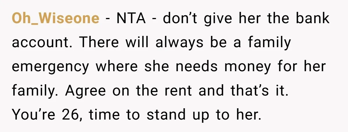 Oh_Wiseone − NTA - don’t give her the bank account. There will always be a family emergency where she needs money for her family. Agree on the rent and that’s...