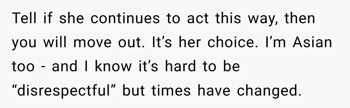 Tell if she continues to act this way, then you will move out. It’s her choice. I’m Asian too - and I know it’s hard to be “disrespectful” but times...