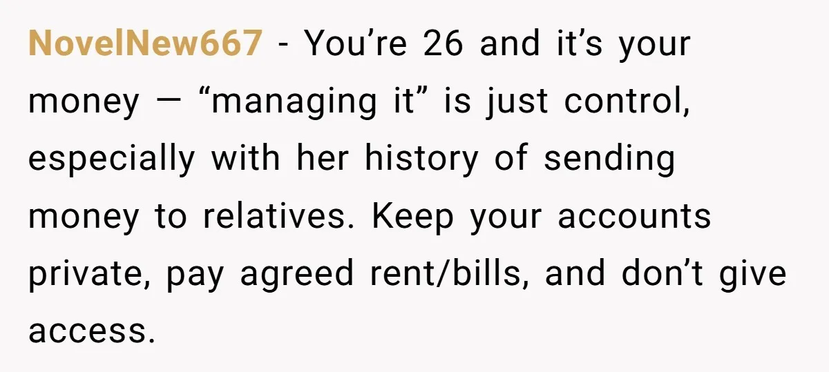 NovelNew667 − You’re 26 and it’s your money — “managing it” is just control, especially with her history of sending money to relatives. Keep your accounts private, pay agreed rent/bills,...
