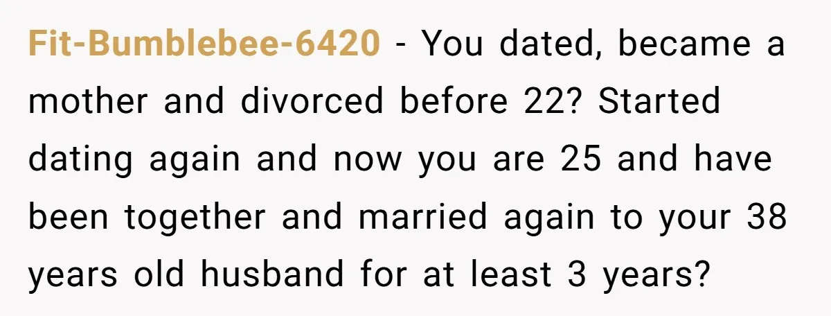 Fit-Bumblebee-6420 − You dated, became a mother and divorced before 22? Started dating again and now you are 25 and have been together and married again to your 38 years...