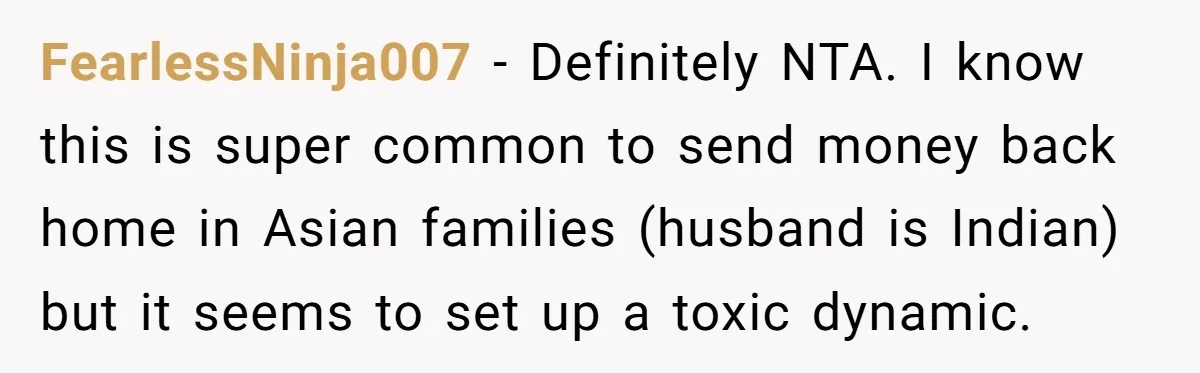 FearlessNinja007 − Definitely NTA. I know this is super common to send money back home in Asian families (husband is Indian) but it seems to set up a toxic dynamic.