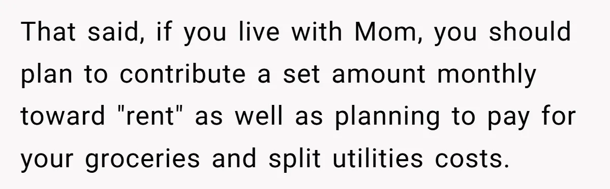 That said, if you live with Mom, you should plan to contribute a set amount monthly toward "rent" as well as planning to pay for your groceries and split utilities...