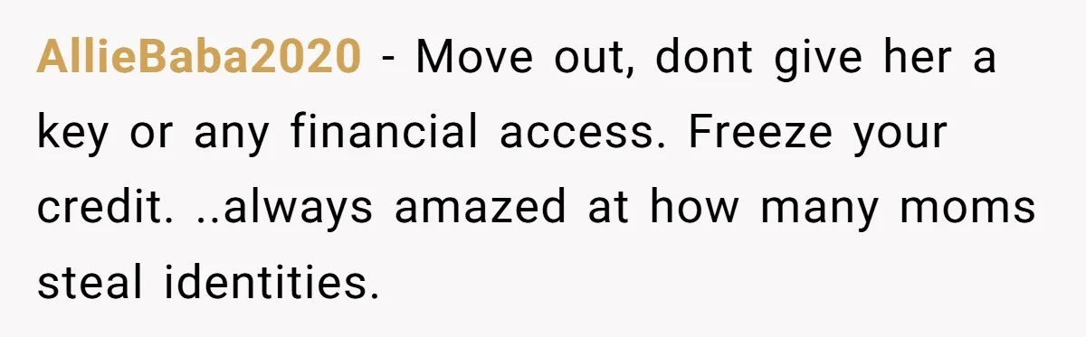 AllieBaba2020 − Move out, dont give her a key or any financial access. Freeze your credit. ..always amazed at how many moms steal identities.