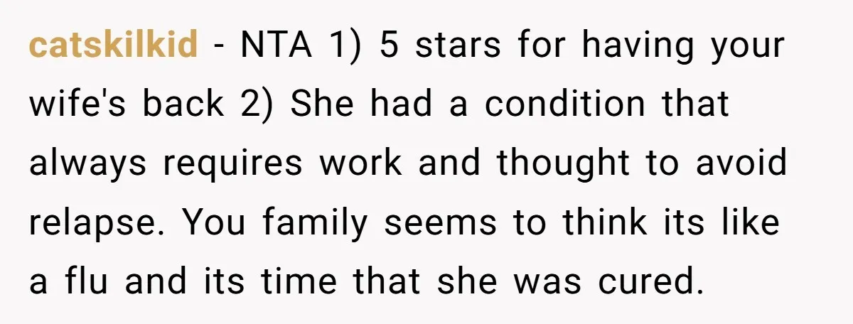 catskilkid − NTA 1) 5 stars for having your wife's back 2) She had a condition that always requires work and thought to avoid relapse. You family seems to think...