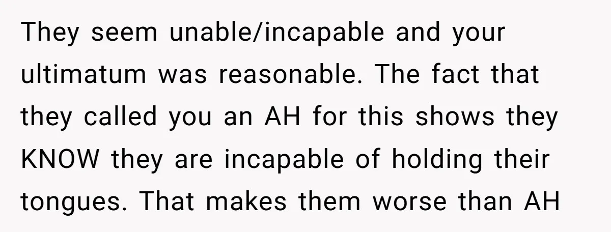 They seem unable/incapable and your ultimatum was reasonable. The fact that they called you an AH for this shows they KNOW they are incapable of holding their tongues. That makes...