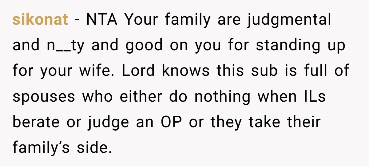 sikonat − NTA Your family are judgmental and n__ty and good on you for standing up for your wife. Lord knows this sub is full of spouses who either do...