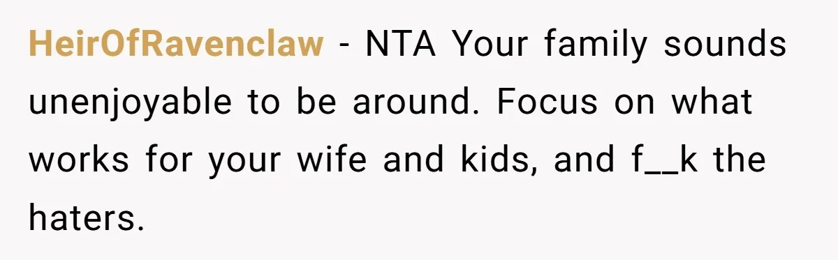 HeirOfRavenclaw − NTA Your family sounds unenjoyable to be around. Focus on what works for your wife and kids, and f__k the haters.