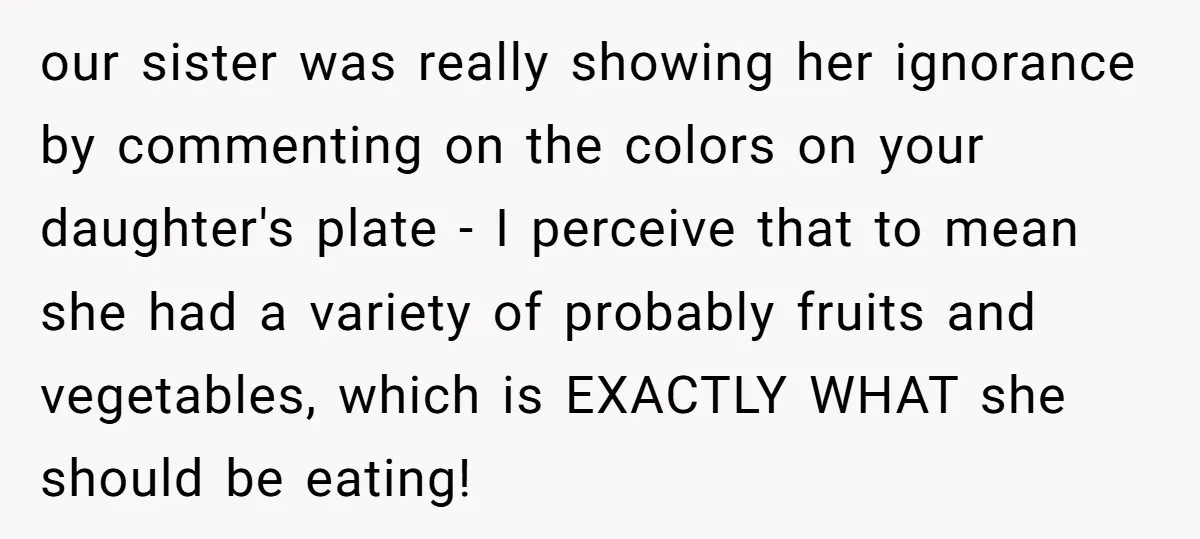 our sister was really showing her ignorance by commenting on the colors on your daughter's plate - I perceive that to mean she had a variety of probably fruits and...