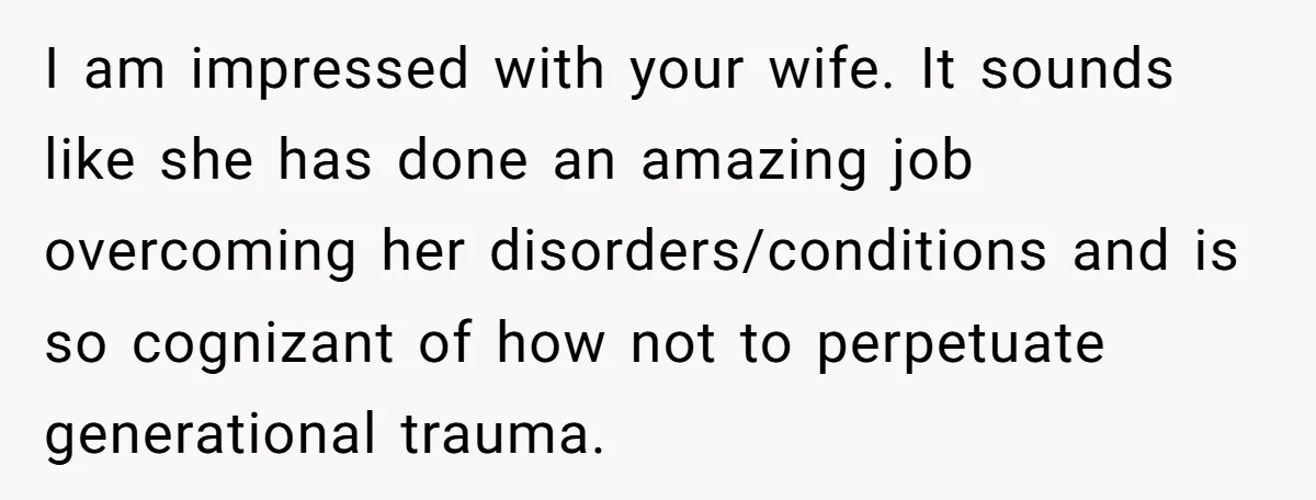 I am impressed with your wife. It sounds like she has done an amazing job overcoming her disorders/conditions and is so cognizant of how not to perpetuate generational trauma.