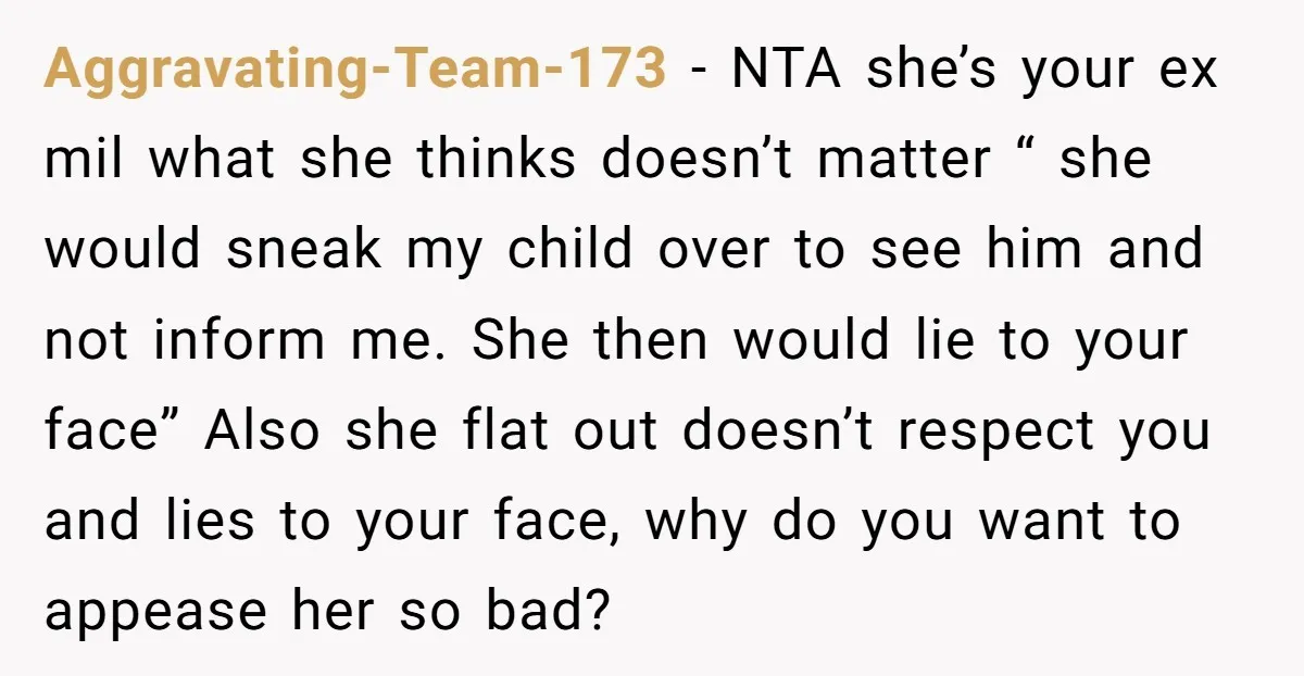 Aggravating-Team-173 − NTA she’s your ex mil what she thinks doesn’t matter “ she would sneak my child over to see him and not inform me. She then would lie...