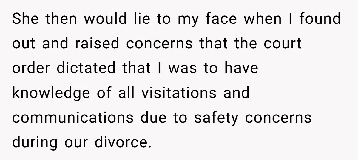 She then would lie to my face when I found out and raised concerns that the court order dictated that I was to have knowledge of all visitations and communications...