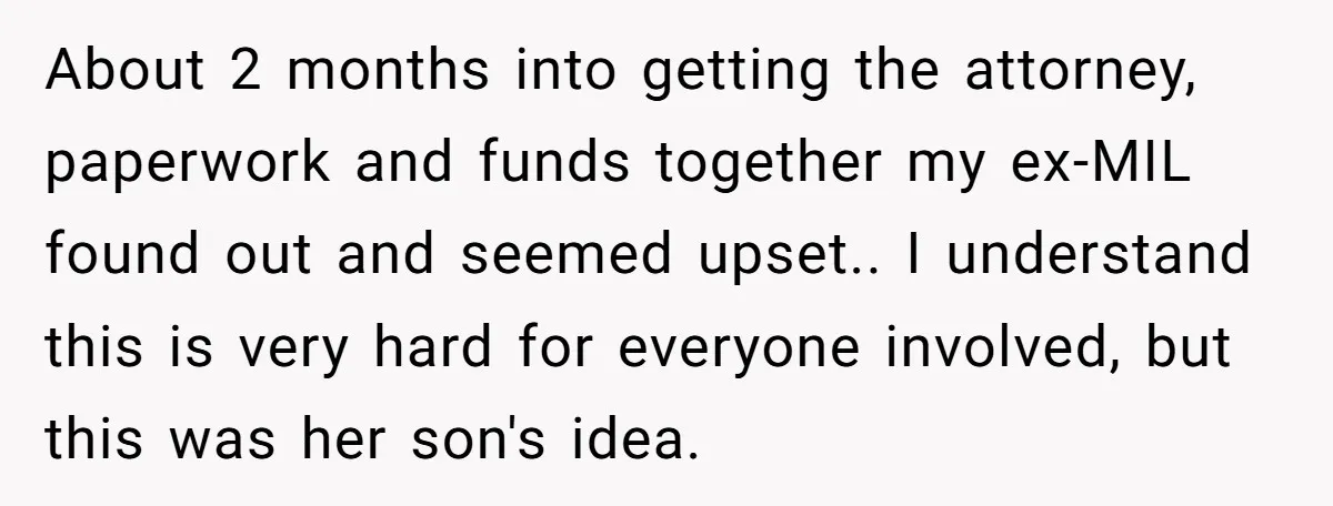 About 2 months into getting the attorney, paperwork and funds together my ex-MIL found out and seemed upset.. I understand this is very hard for everyone involved, but this was...