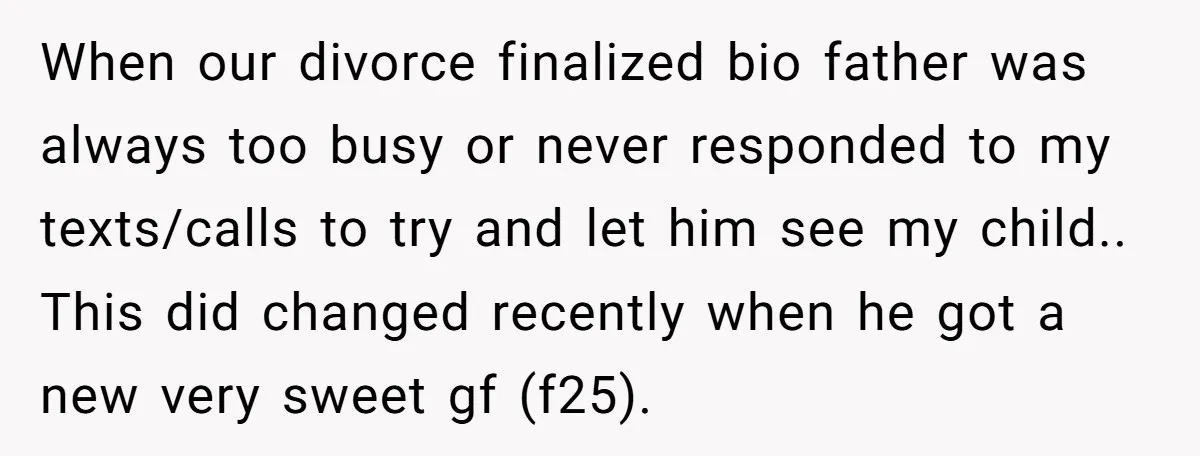When our divorce finalized bio father was always too busy or never responded to my texts/calls to try and let him see my child.. This did changed recently when he...