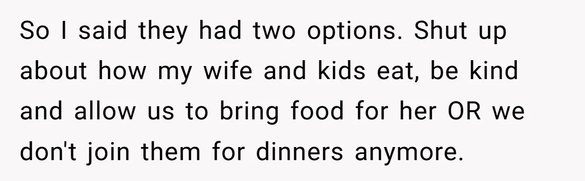 So I said they had two options. Shut up about how my wife and kids eat, be kind and allow us to bring food for her OR we don't join...