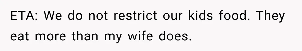 ETA: We do not restrict our kids food. They eat more than my wife does.