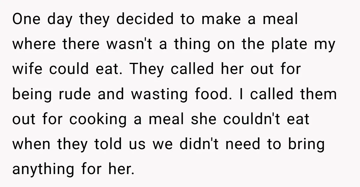 One day they decided to make a meal where there wasn't a thing on the plate my wife could eat. They called her out for being rude and wasting food....
