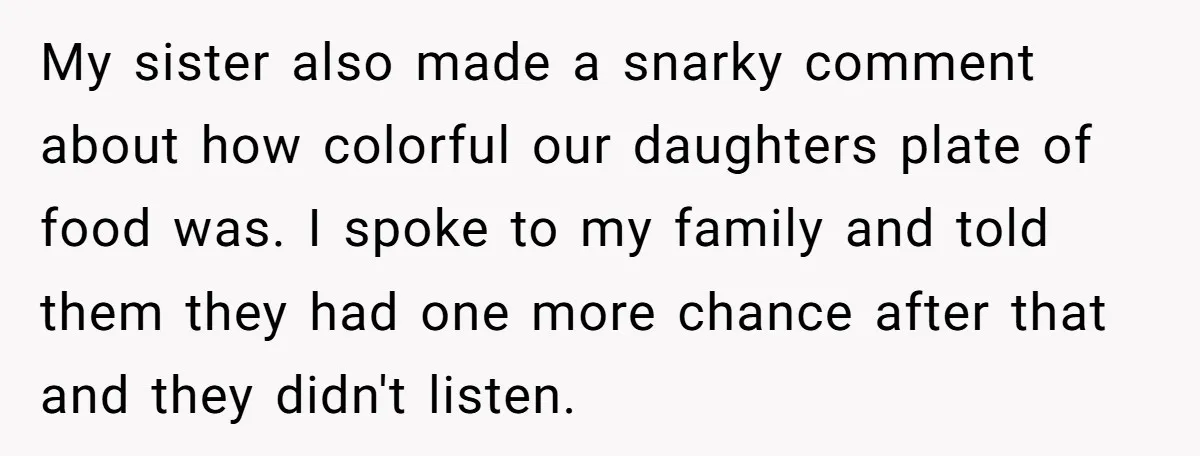 My sister also made a snarky comment about how colorful our daughters plate of food was. I spoke to my family and told them they had one more chance after...