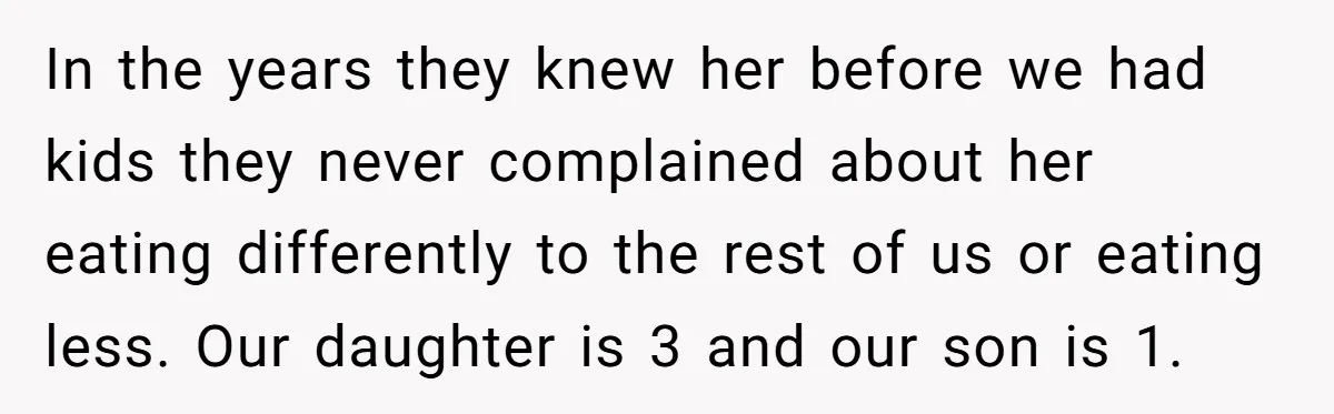 In the years they knew her before we had kids they never complained about her eating differently to the rest of us or eating less. Our daughter is 3 and...