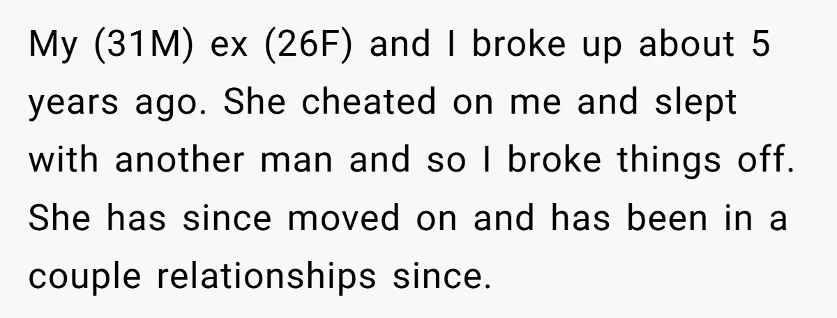 My (31M) ex (26F) and I broke up about 5 years ago. She cheated on me and slept with another man and so I broke things off. She has since...