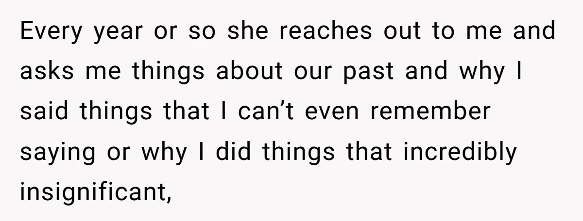 Every year or so she reaches out to me and asks me things about our past and why I said things that I can’t even remember saying or why I...