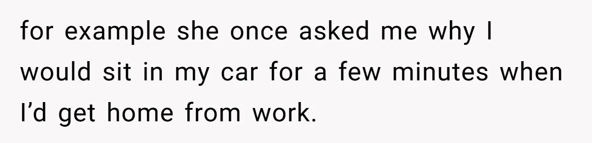 for example she once asked me why I would sit in my car for a few minutes when I’d get home from work.