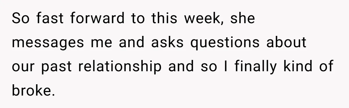 So fast forward to this week, she messages me and asks questions about our past relationship and so I finally kind of broke.