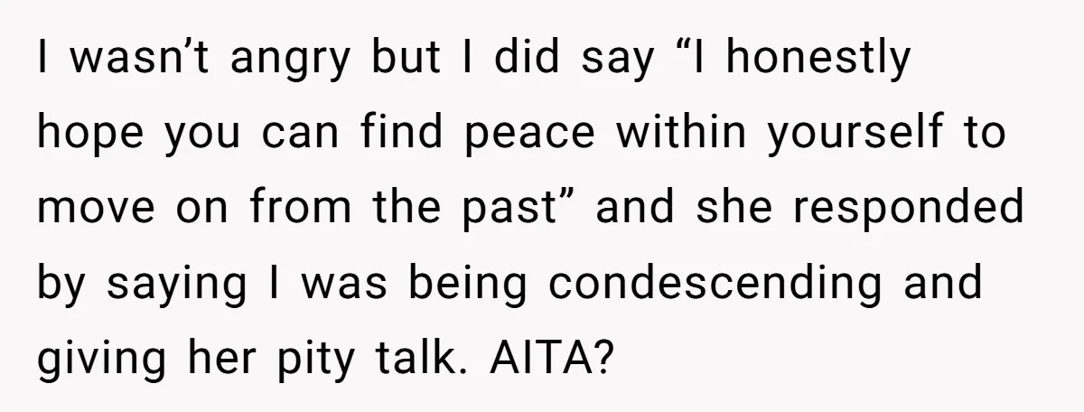 I wasn’t angry but I did say “I honestly hope you can find peace within yourself to move on from the past” and she responded by saying I was being...