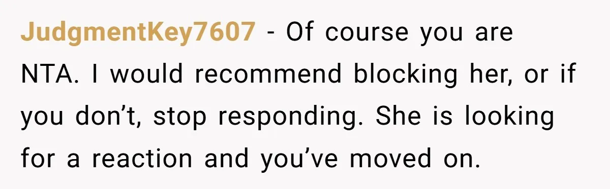 JudgmentKey7607 − Of course you are NTA. I would recommend blocking her, or if you don’t, stop responding. She is looking for a reaction and you’ve moved on.
