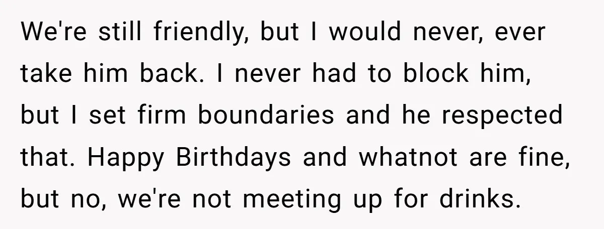 We're still friendly, but I would never, ever take him back. I never had to block him, but I set firm boundaries and he respected that. Happy Birthdays and whatnot...
