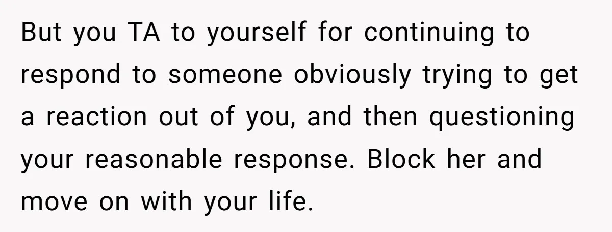 But you TA to yourself for continuing to respond to someone obviously trying to get a reaction out of you, and then questioning your reasonable response. Block her and move...