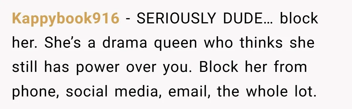 Kappybook916 − SERIOUSLY DUDE… block her. She’s a drama queen who thinks she still has power over you. Block her from phone, social media, email, the whole lot.