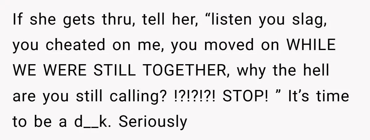 If she gets thru, tell her, “listen you slag, you cheated on me, you moved on WHILE WE WERE STILL TOGETHER, why the hell are you still calling? !?!?!?! STOP!...