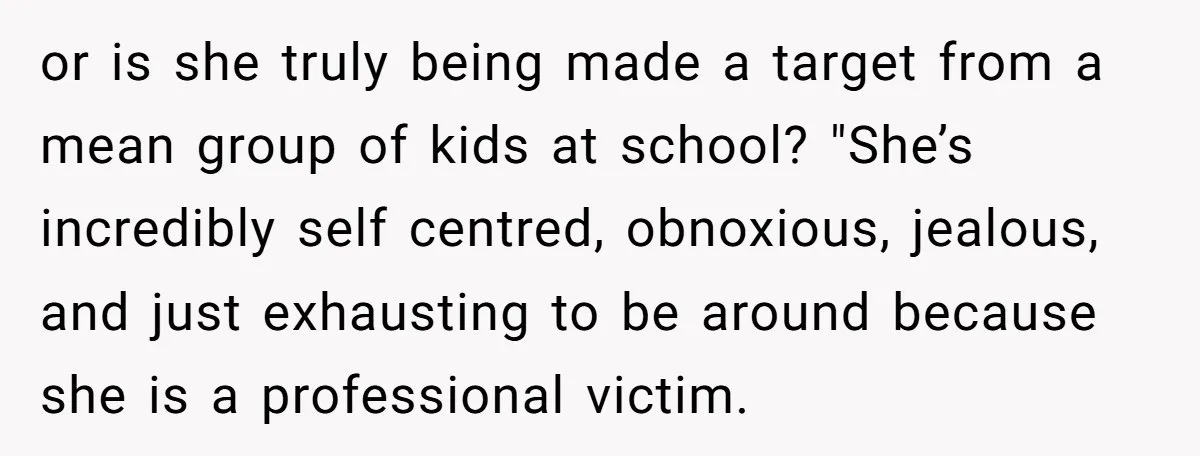or is she truly being made a target from a mean group of kids at school? "She’s incredibly self centred, obnoxious, jealous, and just exhausting to be around because she...