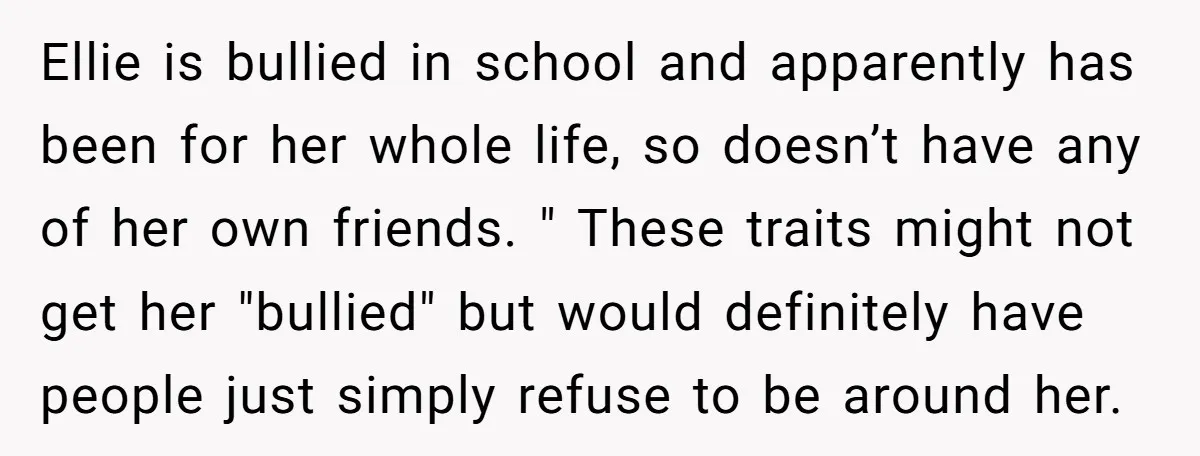 Ellie is bullied in school and apparently has been for her whole life, so doesn’t have any of her own friends. " These traits might not get her "bullied" but...