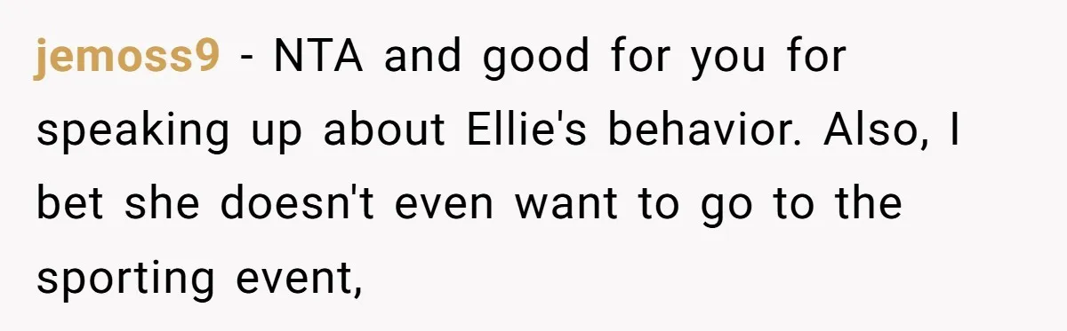 jemoss9 − NTA and good for you for speaking up about Ellie's behavior. Also, I bet she doesn't even want to go to the sporting event,