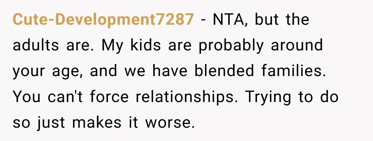 Cute-Development7287 − NTA, but the adults are. My kids are probably around your age, and we have blended families. You can't force relationships. Trying to do so just makes it...