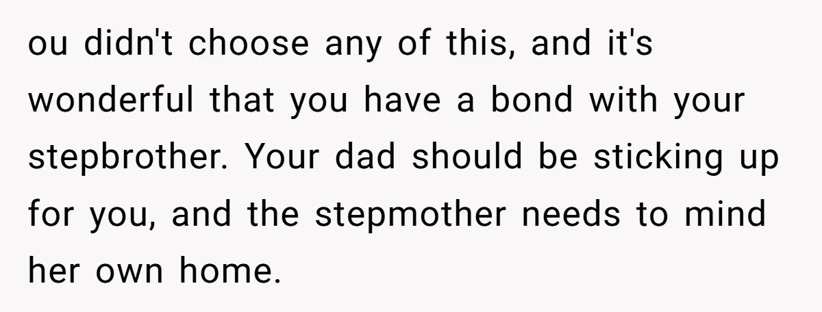 ou didn't choose any of this, and it's wonderful that you have a bond with your stepbrother. Your dad should be sticking up for you, and the stepmother needs to...