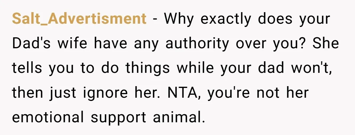 Salt_Advertisment − Why exactly does your Dad's wife have any authority over you? She tells you to do things while your dad won't, then just ignore her. NTA, you're not...