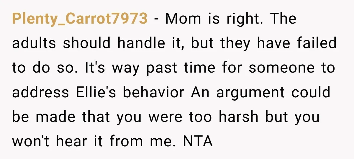 Plenty_Carrot7973 − Mom is right. The adults should handle it, but they have failed to do so. It's way past time for someone to address Ellie's behavior An argument could...