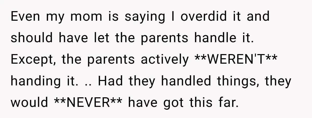 Even my mom is saying I overdid it and should have let the parents handle it. Except, the parents actively **WEREN'T** handing it. .. Had they handled things, they would...