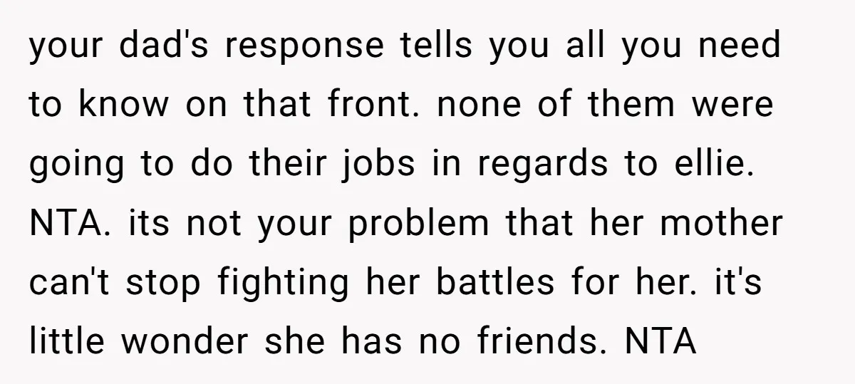 your dad's response tells you all you need to know on that front. none of them were going to do their jobs in regards to ellie. NTA. its not your...