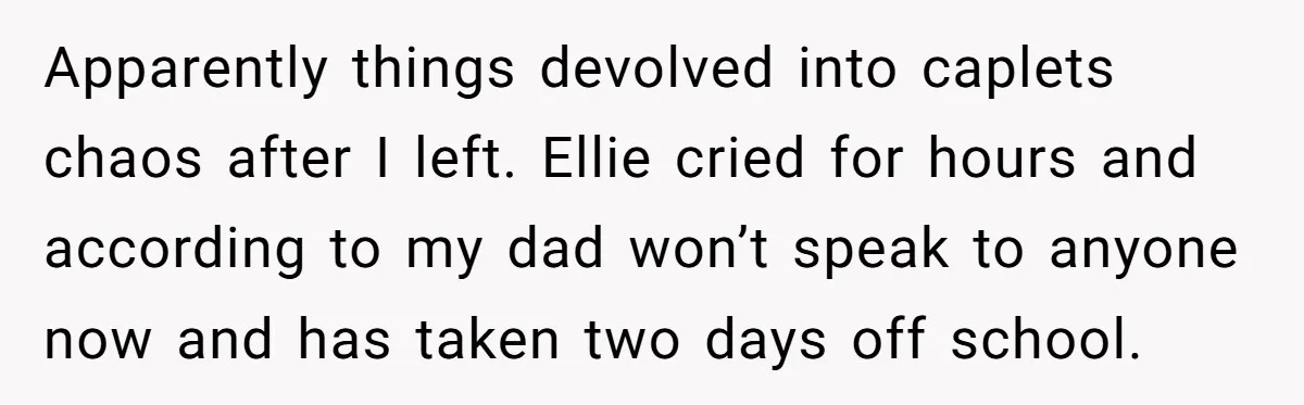 Apparently things devolved into caplets chaos after I left. Ellie cried for hours and according to my dad won’t speak to anyone now and has taken two days off school.