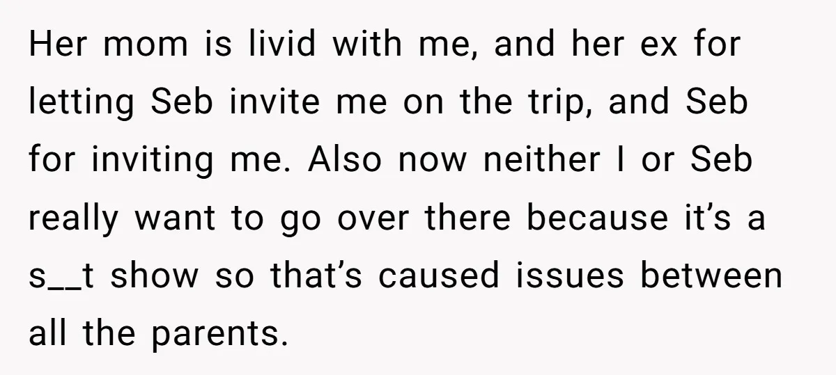 Her mom is livid with me, and her ex for letting Seb invite me on the trip, and Seb for inviting me. Also now neither I or Seb really want...