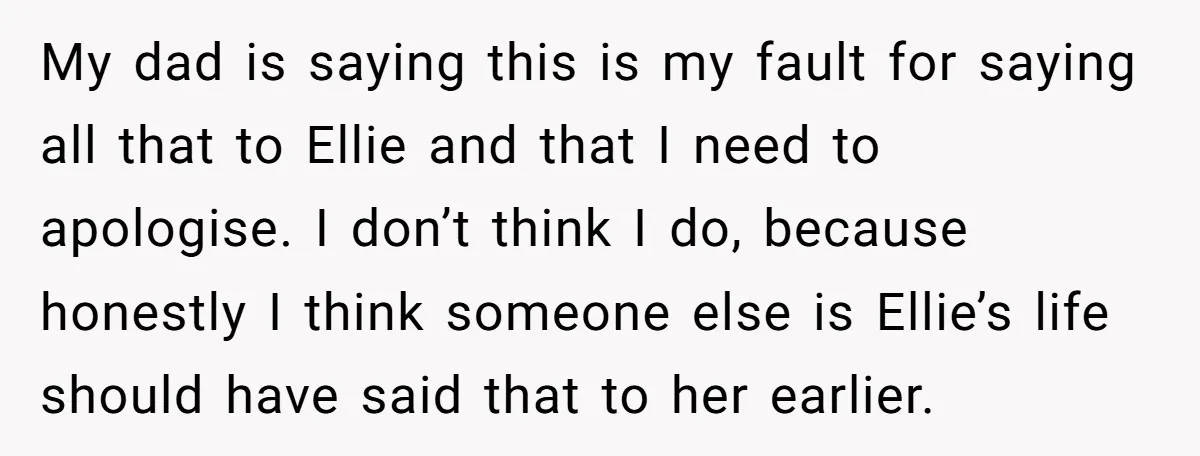 My dad is saying this is my fault for saying all that to Ellie and that I need to apologise. I don’t think I do, because honestly I think someone...