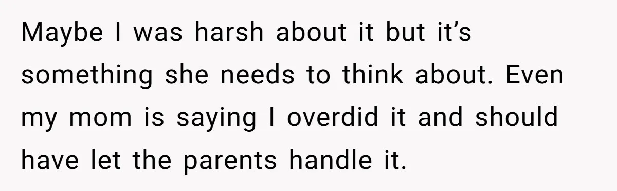 Maybe I was harsh about it but it’s something she needs to think about. Even my mom is saying I overdid it and should have let the parents handle it.