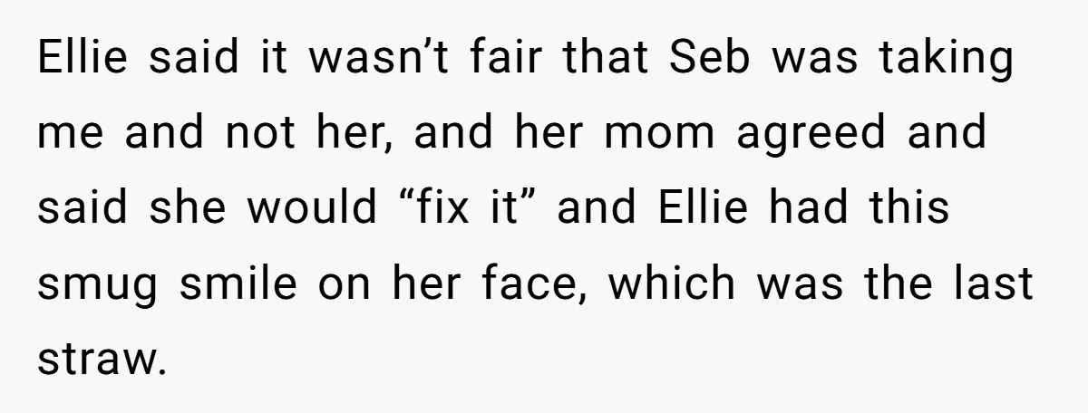 Ellie said it wasn’t fair that Seb was taking me and not her, and her mom agreed and said she would “fix it” and Ellie had this smug smile on...